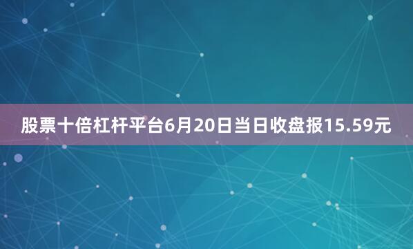 股票十倍杠杆平台6月20日当日收盘报15.59元