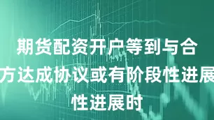 期货配资开户等到与合作方达成协议或有阶段性进展时