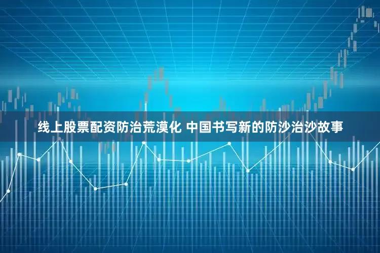 线上股票配资防治荒漠化 中国书写新的防沙治沙故事