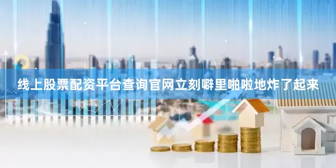 线上股票配资平台查询官网立刻噼里啪啦地炸了起来