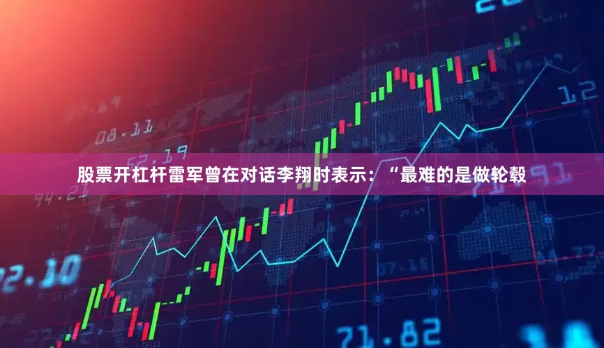 股票开杠杆雷军曾在对话李翔时表示：“最难的是做轮毂