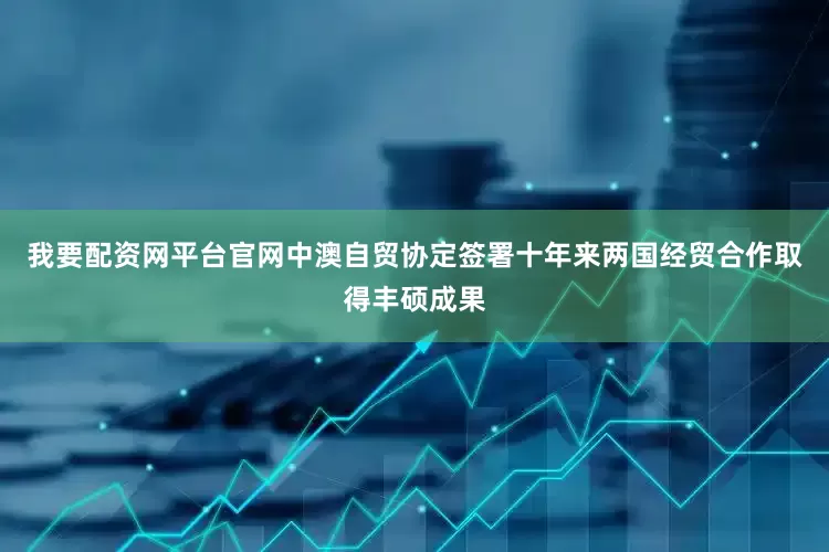 我要配资网平台官网中澳自贸协定签署十年来两国经贸合作取得丰硕成果