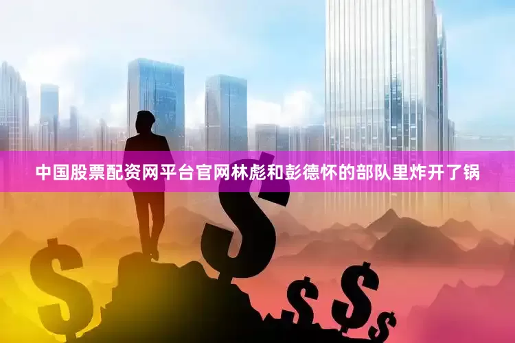 中国股票配资网平台官网林彪和彭德怀的部队里炸开了锅