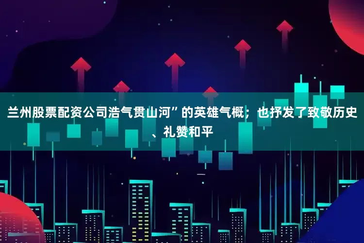 兰州股票配资公司浩气贯山河”的英雄气概；也抒发了致敬历史、礼赞和平