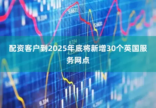 配资客户到2025年底将新增30个英国服务网点