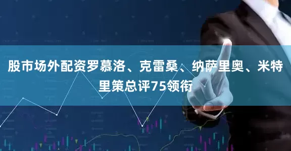 股市场外配资罗慕洛、克雷桑、纳萨里奥、米特里策总评75领衔