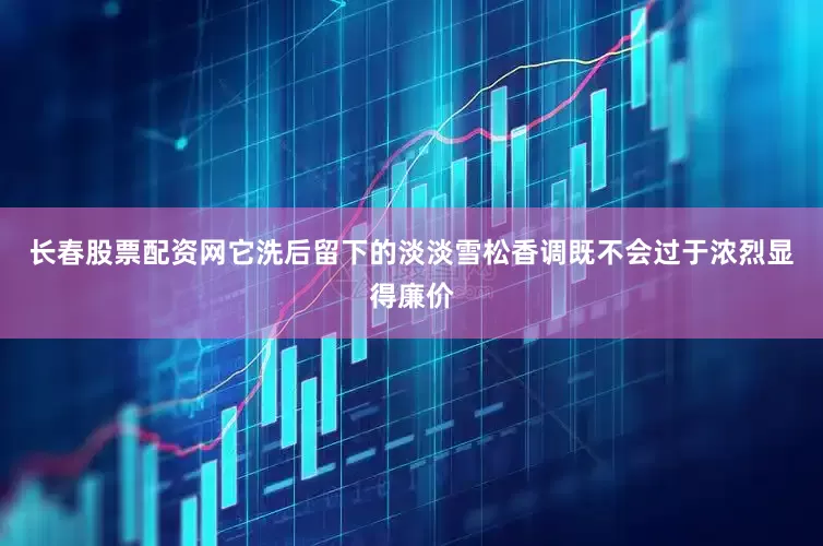 长春股票配资网它洗后留下的淡淡雪松香调既不会过于浓烈显得廉价